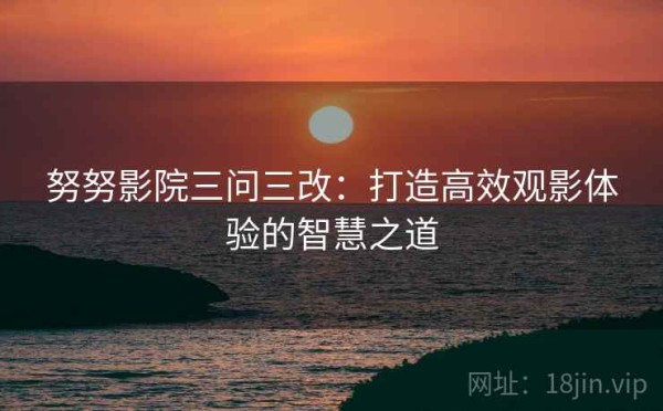 努努影院三问三改：打造高效观影体验的智慧之道