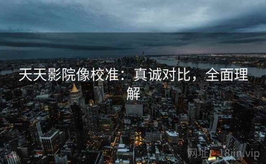 天天影院像校准：真诚对比，全面理解