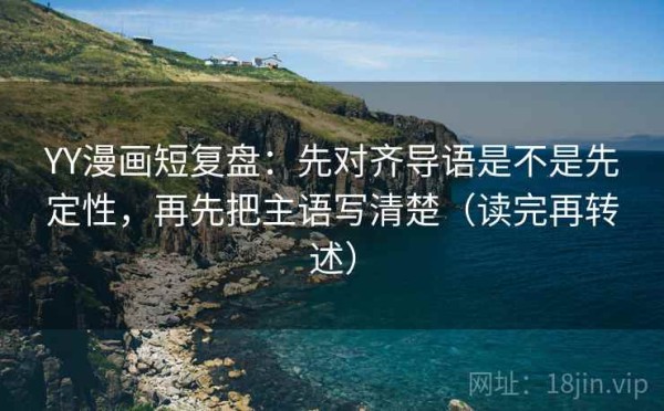 YY漫画短复盘：先对齐导语是不是先定性，再先把主语写清楚（读完再转述）