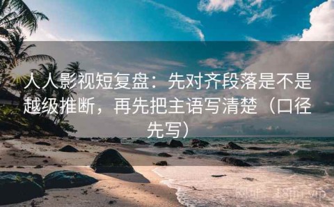 人人影视短复盘：先对齐段落是不是越级推断，再先把主语写清楚（口径先写）
