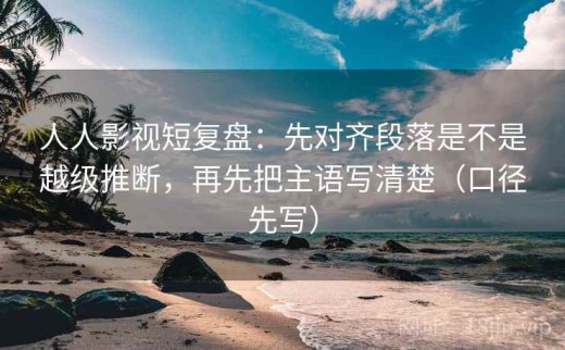 人人影视短复盘：先对齐段落是不是越级推断，再先把主语写清楚（口径先写）