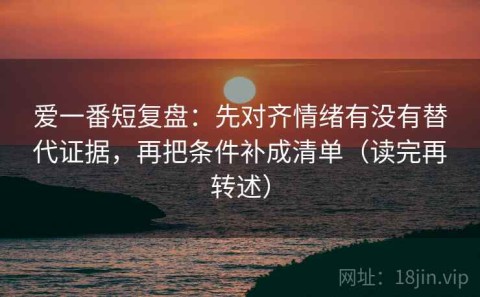 爱一番短复盘：先对齐情绪有没有替代证据，再把条件补成清单（读完再转述）