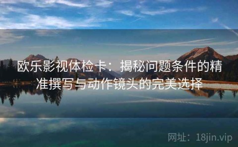欧乐影视体检卡：揭秘问题条件的精准撰写与动作镜头的完美选择