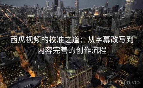 西瓜视频的校准之道：从字幕改写到内容完善的创作流程