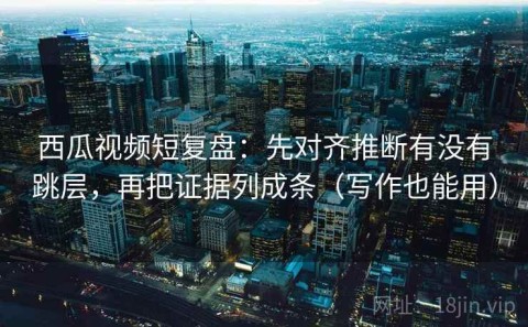 西瓜视频短复盘：先对齐推断有没有跳层，再把证据列成条（写作也能用）