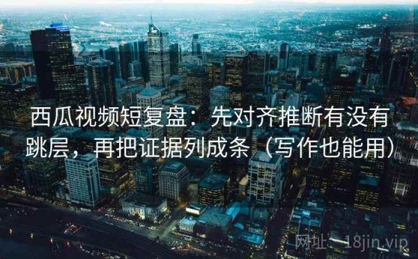 西瓜视频短复盘：先对齐推断有没有跳层，再把证据列成条（写作也能用）
