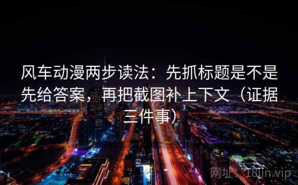 风车动漫两步读法：先抓标题是不是先给答案，再把截图补上下文（证据三件事）