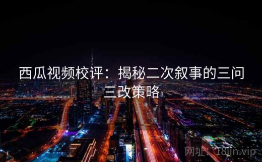 西瓜视频校评：揭秘二次叙事的三问三改策略