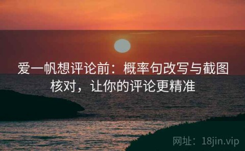 爱一帆想评论前：概率句改写与截图核对，让你的评论更精准