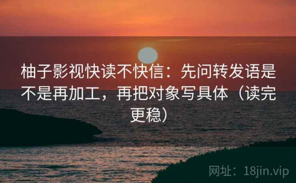 柚子影视快读不快信：先问转发语是不是再加工，再把对象写具体（读完更稳）