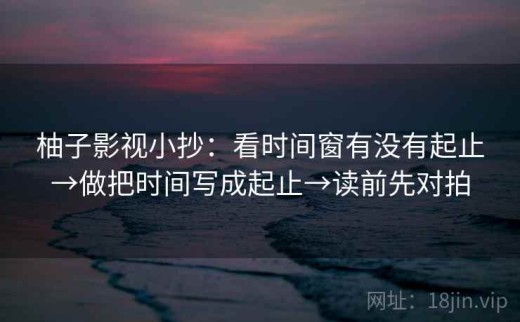 柚子影视小抄：看时间窗有没有起止→做把时间写成起止→读前先对拍