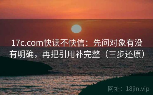 17c.com快读不快信：先问对象有没有明确，再把引用补完整（三步还原）