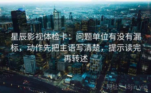 星辰影视体检卡：问题单位有没有漏标，动作先把主语写清楚，提示读完再转述