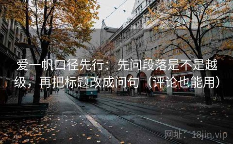 爱一帆口径先行：先问段落是不是越级，再把标题改成问句（评论也能用）