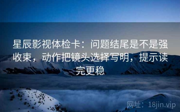 星辰影视体检卡：问题结尾是不是强收束，动作把镜头选择写明，提示读完更稳