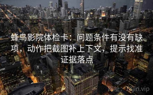 蜂鸟影院体检卡：问题条件有没有缺项，动作把截图补上下文，提示找准证据落点