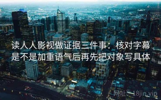 读人人影视做证据三件事：核对字幕是不是加重语气后再先把对象写具体