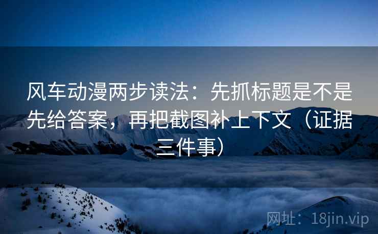 风车动漫两步读法：先抓标题是不是先给答案，再把截图补上下文（证据三件事）