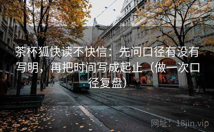 茶杯狐快读不快信：先问口径有没有写明，再把时间写成起止（做一次口径复盘）