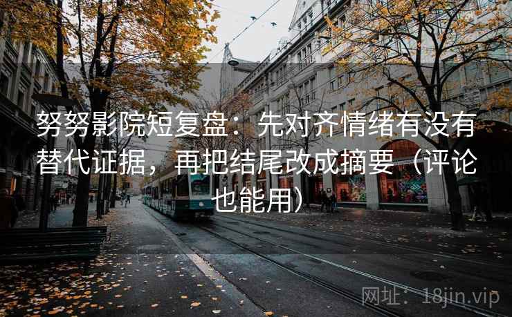 努努影院短复盘：先对齐情绪有没有替代证据，再把结尾改成摘要（评论也能用）