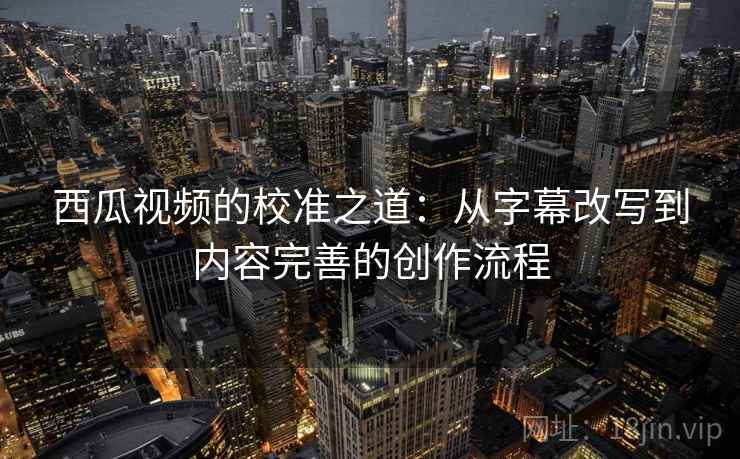 西瓜视频的校准之道：从字幕改写到内容完善的创作流程