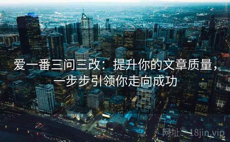 爱一番三问三改:提升你的文章质量,一步步引领你走向成功 爱一番三问三改:提升你的文章质量,一步步引领你走向成功