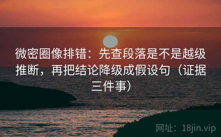 微密圈像排错：先查段落是不是越级推断，再把结论降级成假设句（证据三件事）