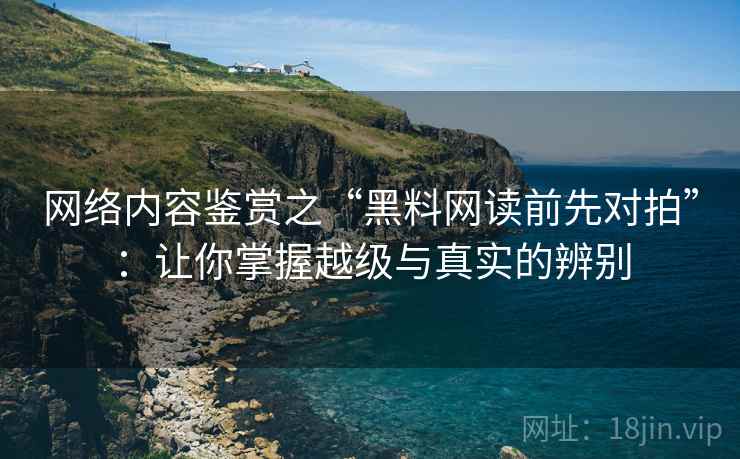 网络内容鉴赏之“黑料网读前先对拍”：让你掌握越级与真实的辨别