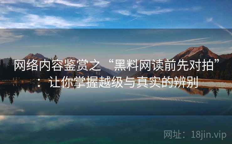 网络内容鉴赏之“黑料网读前先对拍”：让你掌握越级与真实的辨别