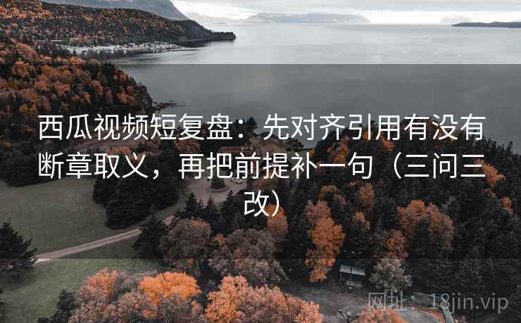西瓜视频短复盘：先对齐引用有没有断章取义，再把前提补一句（三问三改）