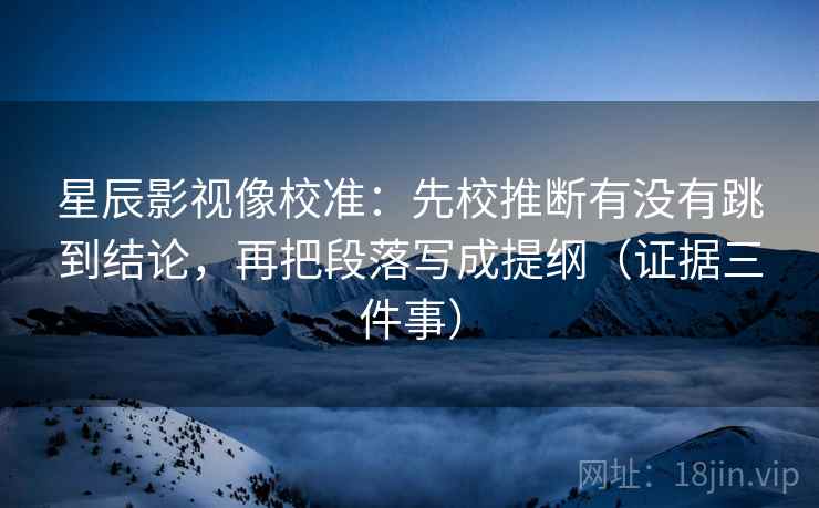 星辰影视像校准:先校推断有没有跳到结论,再把段落写成提纲(证据三件事) 星辰影视像校准:先校推断有没有跳到结论,再把段落写成提纲(证据三件事)