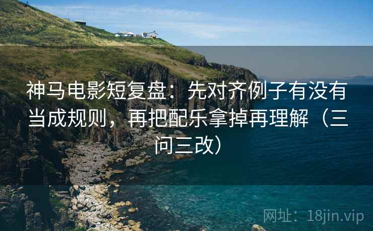 神马电影短复盘：先对齐例子有没有当成规则，再把配乐拿掉再理解（三问三改）