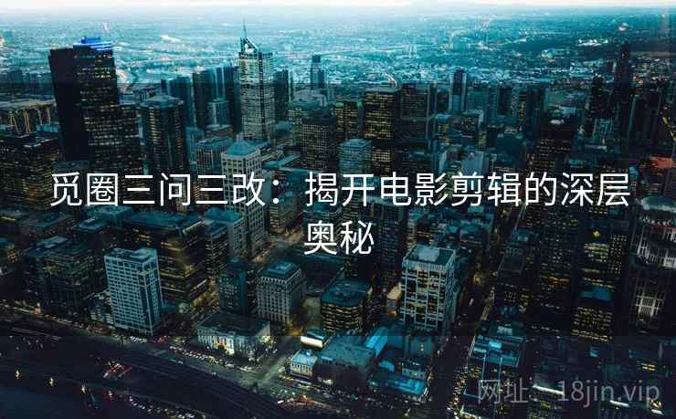 觅圈三问三改：揭开电影剪辑的深层奥秘