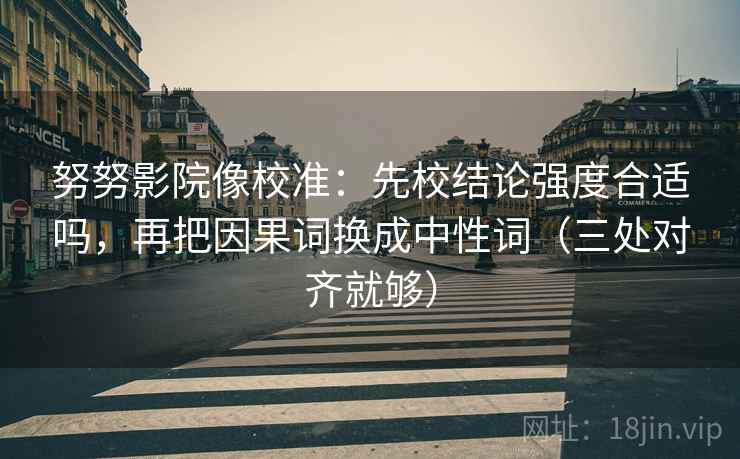 努努影院像校准：先校结论强度合适吗，再把因果词换成中性词（三处对齐就够）