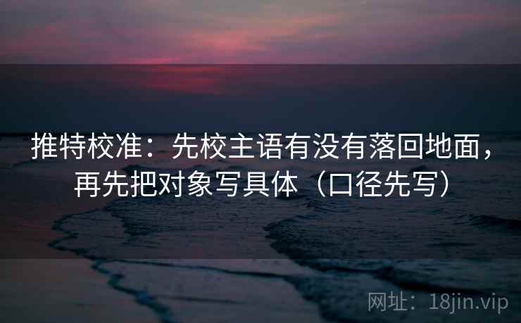 推特校准：先校主语有没有落回地面，再先把对象写具体（口径先写）