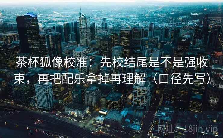 茶杯狐像校准：先校结尾是不是强收束，再把配乐拿掉再理解（口径先写）