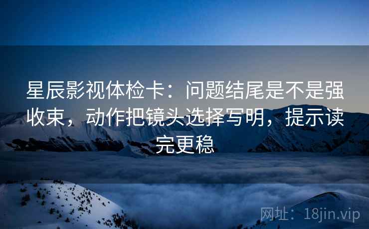 星辰影视体检卡：问题结尾是不是强收束，动作把镜头选择写明，提示读完更稳
