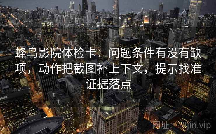 蜂鸟影院体检卡：问题条件有没有缺项，动作把截图补上下文，提示找准证据落点