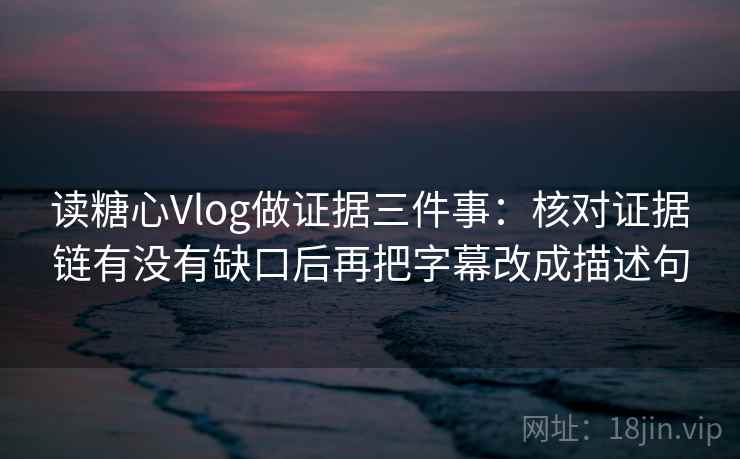 读糖心Vlog做证据三件事：核对证据链有没有缺口后再把字幕改成描述句