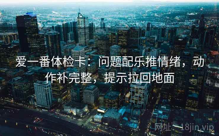 爱一番体检卡：问题配乐推情绪，动作补完整，提示拉回地面