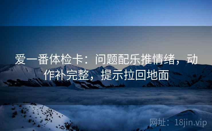 爱一番体检卡：问题配乐推情绪，动作补完整，提示拉回地面