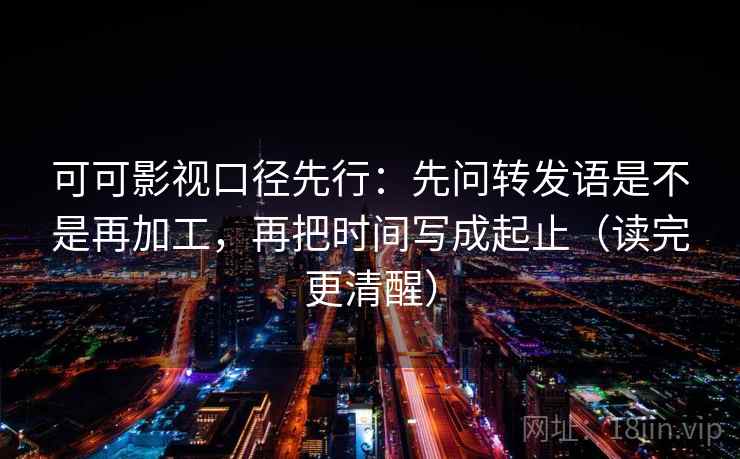 可可影视口径先行：先问转发语是不是再加工，再把时间写成起止（读完更清醒）