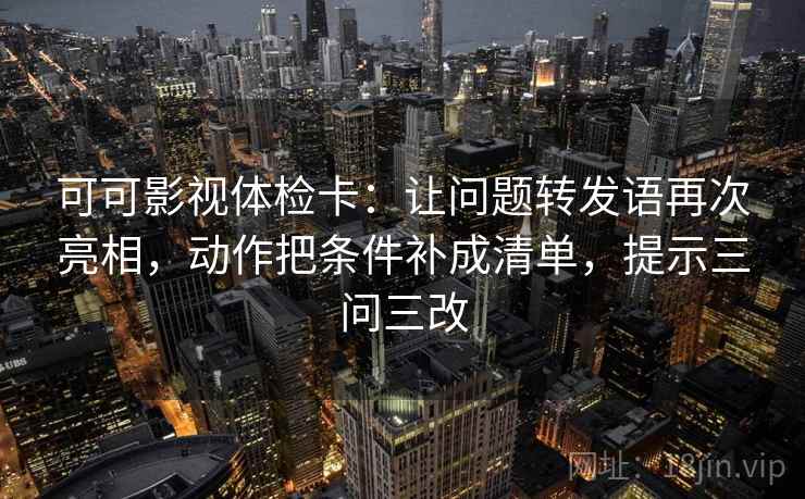 可可影视体检卡：让问题转发语再次亮相，动作把条件补成清单，提示三问三改