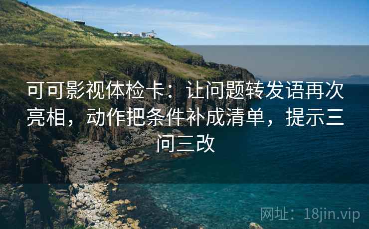 可可影视体检卡：让问题转发语再次亮相，动作把条件补成清单，提示三问三改