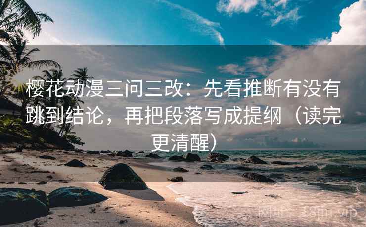 樱花动漫三问三改：先看推断有没有跳到结论，再把段落写成提纲（读完更清醒）