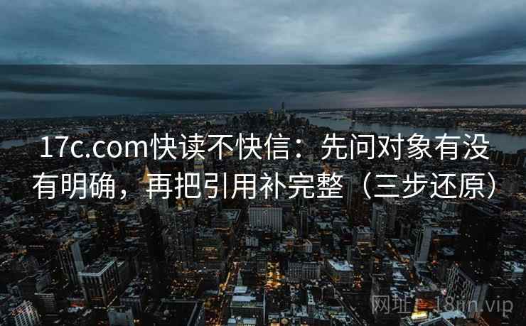 17c.com快读不快信：先问对象有没有明确，再把引用补完整（三步还原）