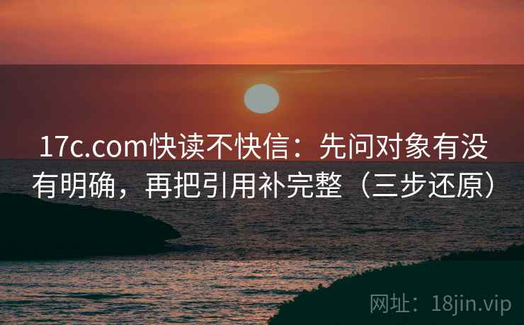 17c.com快读不快信：先问对象有没有明确，再把引用补完整（三步还原）