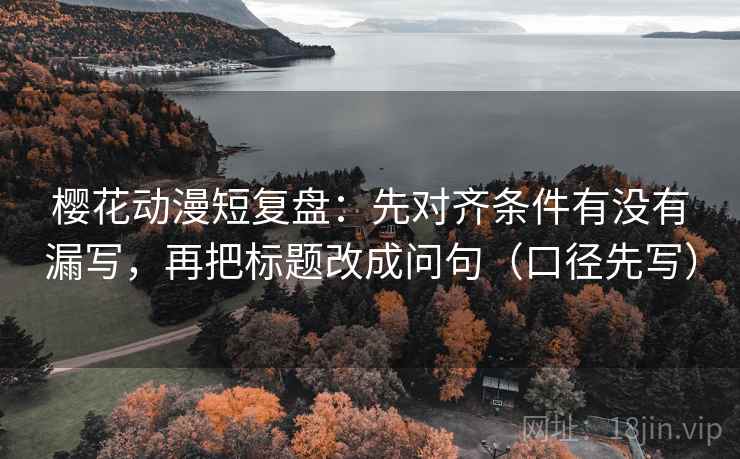 樱花动漫短复盘：先对齐条件有没有漏写，再把标题改成问句（口径先写）