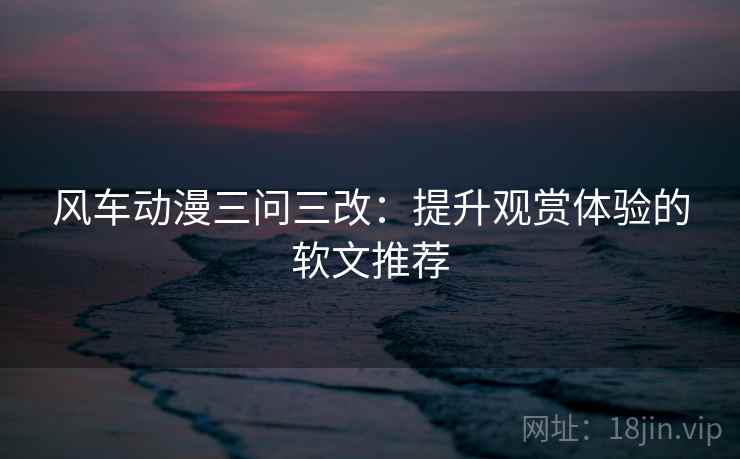 风车动漫三问三改:提升观赏体验的软文推荐 风车动漫三问三改:提升观赏体验的软文推荐