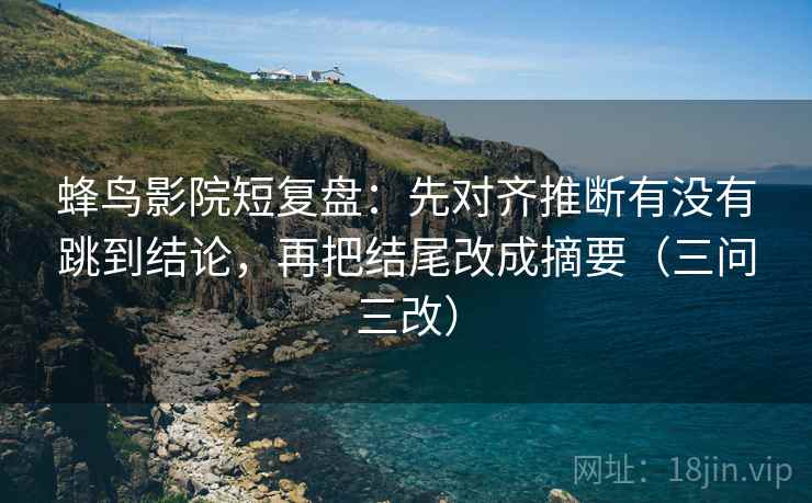 蜂鸟影院短复盘:先对齐推断有没有跳到结论,再把结尾改成摘要(三问三改) 蜂鸟影院短复盘:先对齐推断有没有跳到结论,再把结尾改成摘要(三问三改)